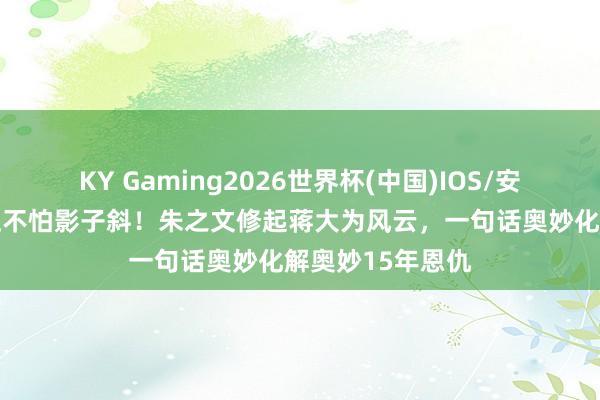 KY Gaming2026世界杯(中国)IOS/安卓官方下载 身正不怕影子斜！朱之文修起蒋大为风云，一句话奥妙化解奥妙15年恩仇