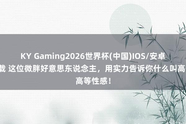KY Gaming2026世界杯(中国)IOS/安卓官方下载 这位微胖好意思东说念主，用实力告诉你什么叫高等性感！
