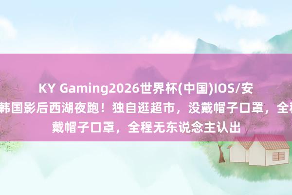 KY Gaming2026世界杯(中国)IOS/安卓官方下载 47岁韩国影后西湖夜跑！独自逛超市，没戴帽子口罩，全程无东说念主认出