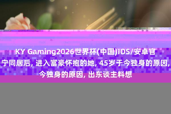 KY Gaming2026世界杯(中国)IOS/安卓官方下载 与撒贝宁同居后， 进入富豪怀抱的她， 45岁于今独身的原因， 出东谈主料想