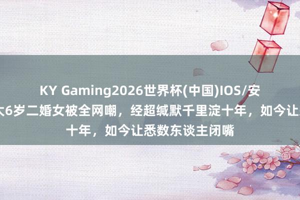 KY Gaming2026世界杯(中国)IOS/安卓官方下载 娶大6岁二婚女被全网嘲，经超缄默千里淀十年，如今让悉数东谈主闭嘴