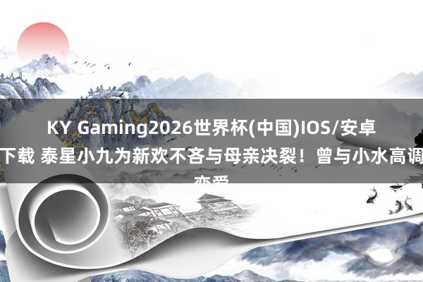 KY Gaming2026世界杯(中国)IOS/安卓官方下载 泰星小九为新欢不吝与母亲决裂!曾与小水高调恋爱