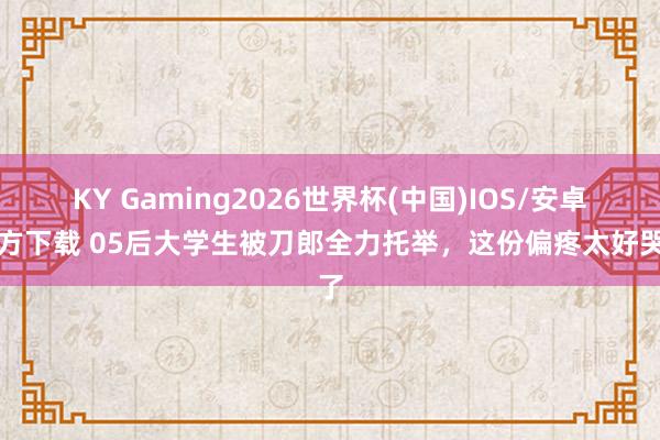 KY Gaming2026世界杯(中国)IOS/安卓官方下载 05后大学生被刀郎全力托举,这份偏疼太好哭了