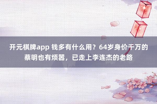 开元棋牌app 钱多有什么用?64岁身价千万的蔡明也有烦嚣,已走上李连杰的老路