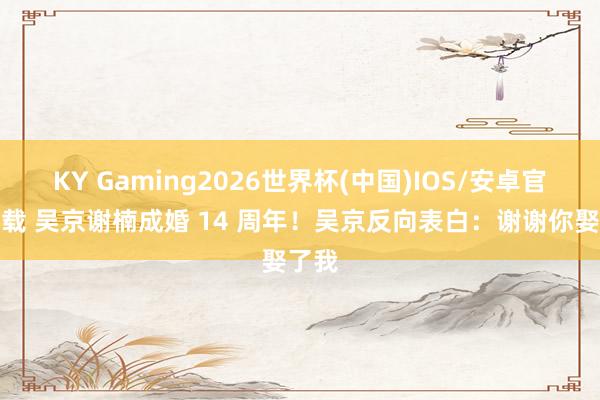 KY Gaming2026世界杯(中国)IOS/安卓官方下载 吴京谢楠成婚 14 周年!吴京反向表白:谢谢你娶了我