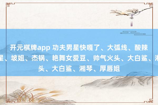 开元棋牌app 功夫男星快嘎了、大弧线、酸辣粉、大海女星、坡姐、杰锅、艳舞女爱豆、帅气火头、大白鲨、湘琴、厚唇姐