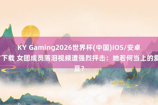 KY Gaming2026世界杯(中国)IOS/安卓官方下载 女团成员落泪视频遭强烈抨击:她若何当上的爱豆?