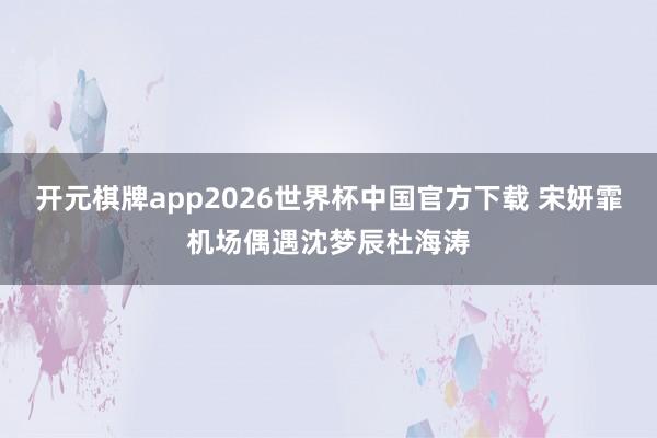 开元棋牌app2026世界杯中国官方下载 宋妍霏机场偶遇沈梦辰杜海涛