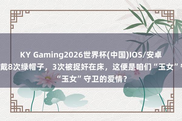 KY Gaming2026世界杯(中国)IOS/安卓官方下载 被戴8次绿帽子,3次被捉奸在床,这便是咱们“玉女”守卫的爱情?