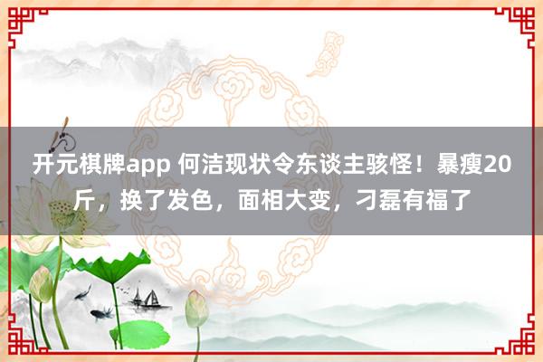 开元棋牌app 何洁现状令东谈主骇怪!暴瘦20斤,换了发色,面相大变,刁磊有福了