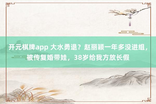 开元棋牌app 大水勇退?赵丽颖一年多没进组,被传复婚带娃,38岁给我方放长假