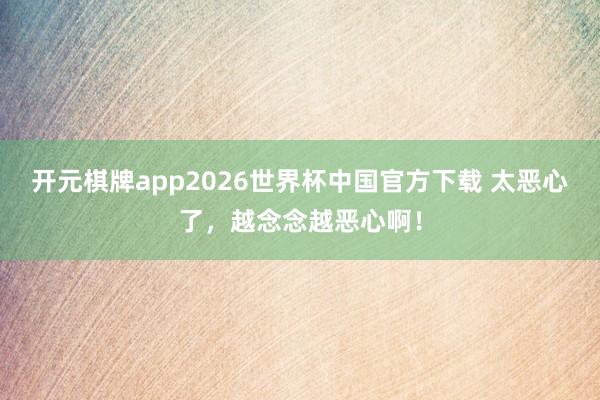 开元棋牌app2026世界杯中国官方下载 太恶心了,越念念越恶心啊!