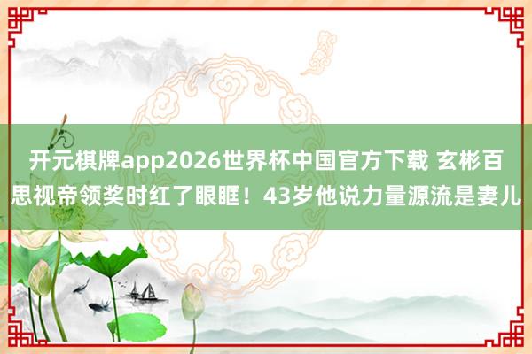 开元棋牌app2026世界杯中国官方下载 玄彬百思视帝领奖时红了眼眶!43岁他说力量源流是妻儿