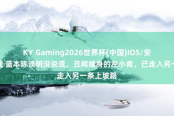 KY Gaming2026世界杯(中国)IOS/安卓官方下载 蓝本陈谈明没说谎，丑闻缠身的左小青，已走入另一条上坡路