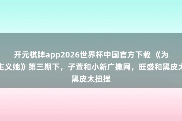 开元棋牌app2026世界杯中国官方下载 《为爱醒主义她》第三期下,子萱和小新广撒网,旺盛和黑皮太扭捏