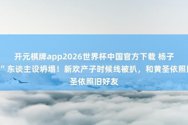 开元棋牌app2026世界杯中国官方下载 杨子“深情”东谈主设坍塌！新欢产子时候线被扒，和黄圣依照旧好友