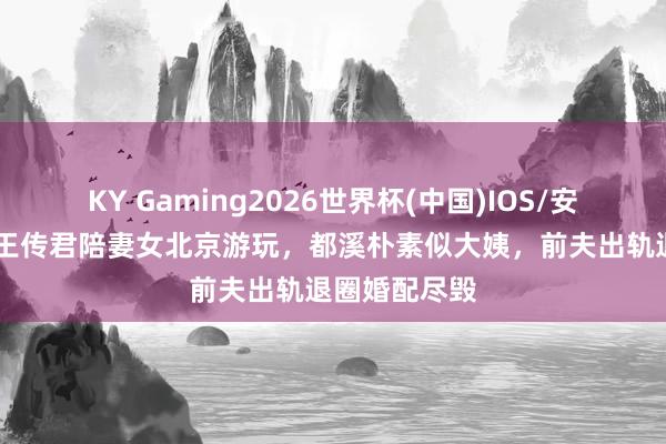 KY Gaming2026世界杯(中国)IOS/安卓官方下载 王传君陪妻女北京游玩，都溪朴素似大姨，前夫出轨退圈婚配尽毁