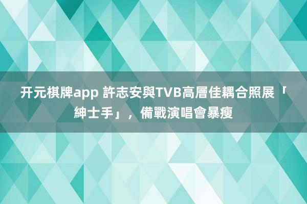 开元棋牌app 許志安與TVB高層佳耦合照展「紳士手」，備戰演唱會暴瘦