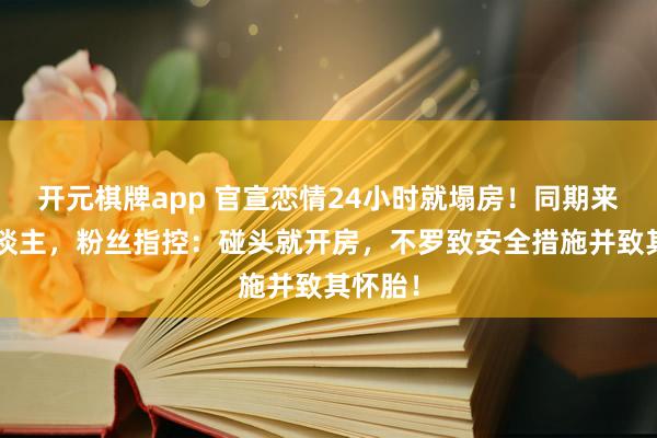 开元棋牌app 官宣恋情24小时就塌房！同期来往6东谈主，粉丝指控：碰头就开房，不罗致安全措施并致其怀胎！