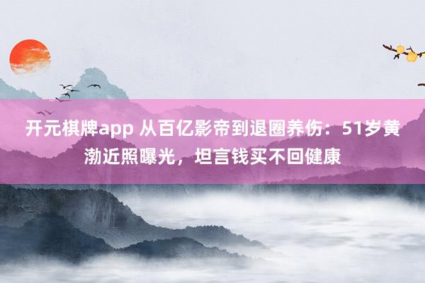 开元棋牌app 从百亿影帝到退圈养伤：51岁黄渤近照曝光，坦言钱买不回健康