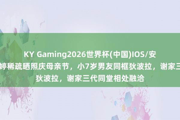 KY Gaming2026世界杯(中国)IOS/安卓官方下载 谢婷婷稀疏晒照庆母亲节,小7岁男友同框狄波拉,谢家三代同堂相处融洽