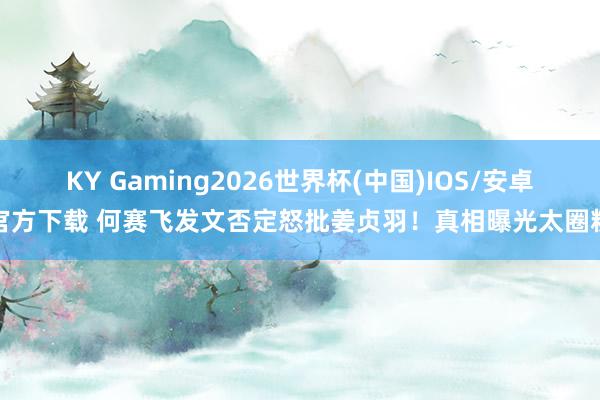 KY Gaming2026世界杯(中国)IOS/安卓官方下载 何赛飞发文否定怒批姜贞羽！真相曝光太圈粉