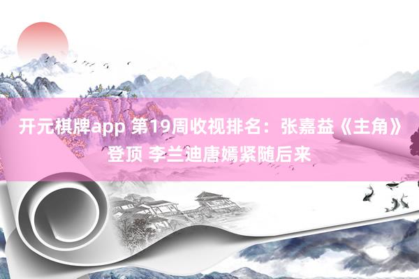 开元棋牌app 第19周收视排名:张嘉益《主角》登顶 李兰迪唐嫣紧随后来