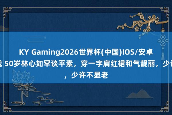 KY Gaming2026世界杯(中国)IOS/安卓官方下载 50岁林心如罕谈平素，穿一字肩红裙和气靓丽，少许不显老