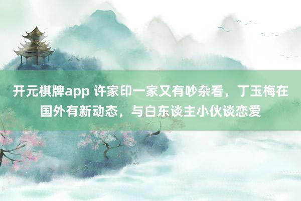开元棋牌app 许家印一家又有吵杂看,丁玉梅在国外有新动态,与白东谈主小伙谈恋爱
