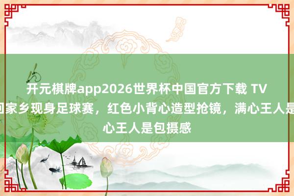 开元棋牌app2026世界杯中国官方下载 TVB视后回家乡现身足球赛,红色小背心造型抢镜,满心王人是包摄感