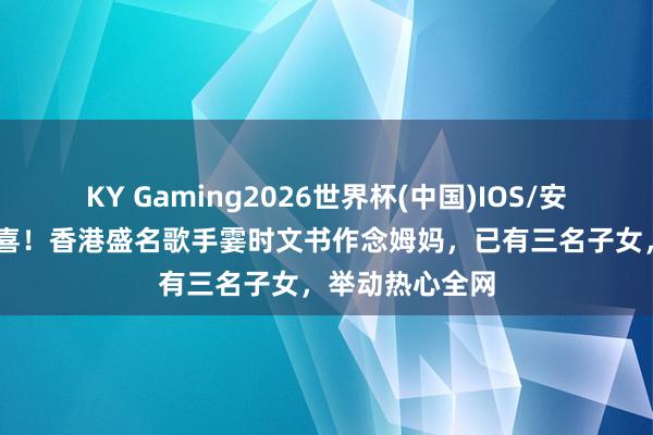 KY Gaming2026世界杯(中国)IOS/安卓官方下载 恭喜！香港盛名歌手霎时文书作念姆妈，已有三名子女，举动热心全网