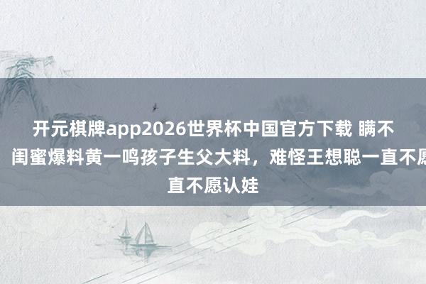开元棋牌app2026世界杯中国官方下载 瞒不住了!闺蜜爆料黄一鸣孩子生父大料,难怪王想聪一直不愿认娃