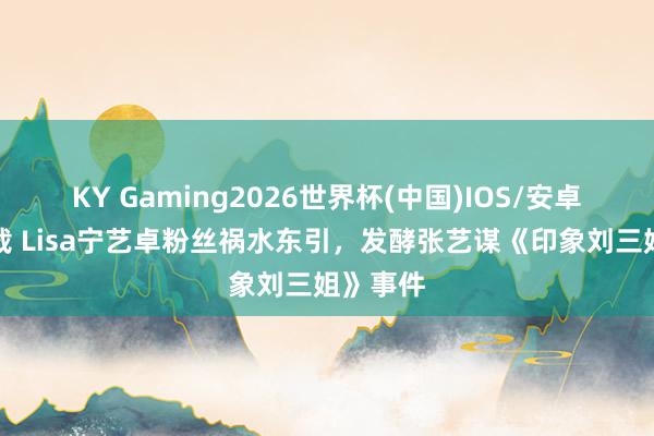 KY Gaming2026世界杯(中国)IOS/安卓官方下载 Lisa宁艺卓粉丝祸水东引，发酵张艺谋《印象刘三姐》事件