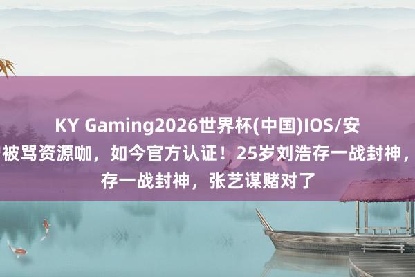 KY Gaming2026世界杯(中国)IOS/安卓官方下载 曾被骂资源咖,如今官方认证!25岁刘浩存一战封神,张艺谋赌对了