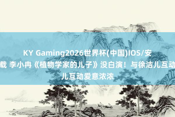 KY Gaming2026世界杯(中国)IOS/安卓官方下载 李小冉《植物学家的儿子》没白演！与徐洁儿互动爱意浓浓