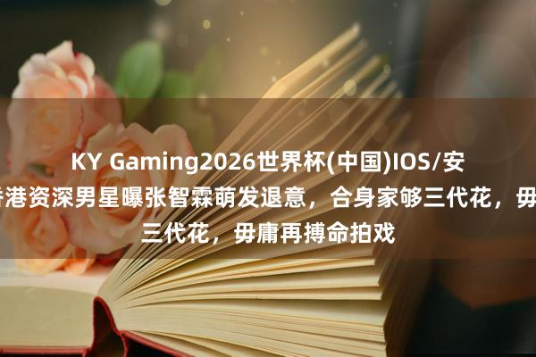 KY Gaming2026世界杯(中国)IOS/安卓官方下载 香港资深男星曝张智霖萌发退意,合身家够三代花,毋庸再搏命拍戏