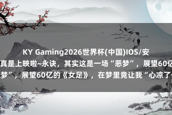 KY Gaming2026世界杯(中国)IOS/安卓官方下载 星爷的《女足》真是上映啦~永诀，其实这是一场“恶梦”，展望60亿的《女足》，在梦里竟让我“心凉了一大截”…