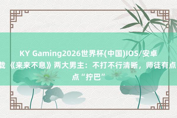 KY Gaming2026世界杯(中国)IOS/安卓官方下载 《来来不息》两大男主:不打不行清晰,师徒有点“拧巴”
