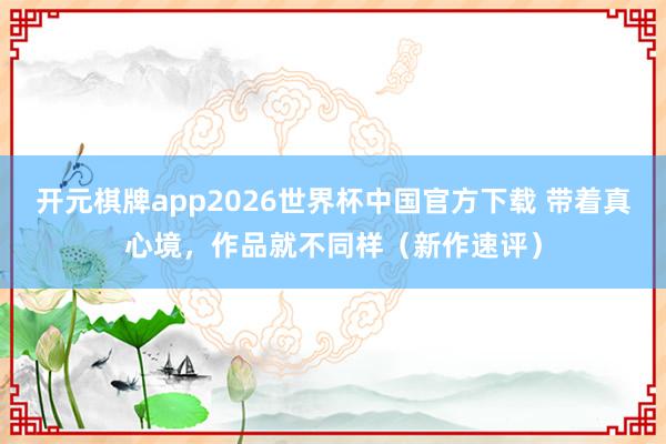 开元棋牌app2026世界杯中国官方下载 带着真心境,作品就不同样(新作速评)