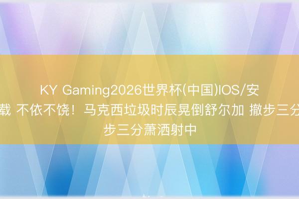 KY Gaming2026世界杯(中国)IOS/安卓官方下载 不依不饶！马克西垃圾时辰晃倒舒尔加 撤步三分萧洒射中