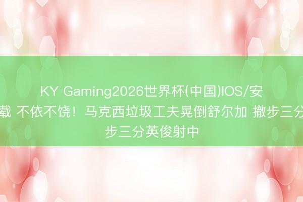 KY Gaming2026世界杯(中国)IOS/安卓官方下载 不依不饶！马克西垃圾工夫晃倒舒尔加 撤步三分英俊射中