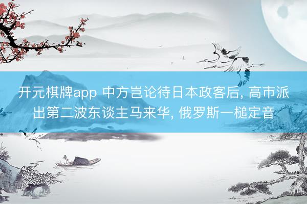 开元棋牌app 中方岂论待日本政客后, 高市派出第二波东谈主马来华, 俄罗斯一槌定音