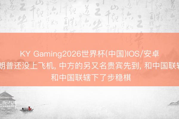 KY Gaming2026世界杯(中国)IOS/安卓官方下载 特朗普还没上飞机, 中方的另又名贵宾先到, 和中国联辖下了步稳棋