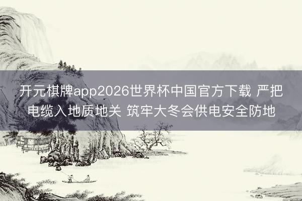 开元棋牌app2026世界杯中国官方下载 严把电缆入地质地关 筑牢大冬会供电安全防地