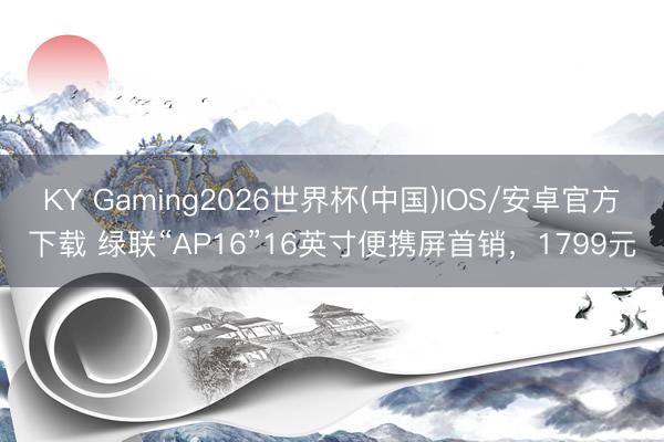 KY Gaming2026世界杯(中国)IOS/安卓官方下载 绿联“AP16”16英寸便携屏首销，1799元