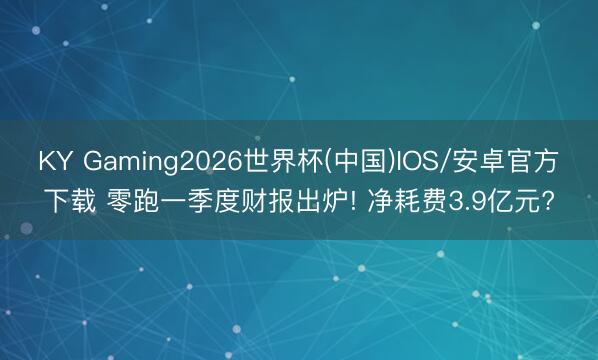 KY Gaming2026世界杯(中国)IOS/安卓官方下载 零跑一季度财报出炉! 净耗费3.9亿元?