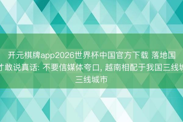 开元棋牌app2026世界杯中国官方下载 落地国内才敢说真话: 不要信媒体夸口， 越南相配于我国三线城市