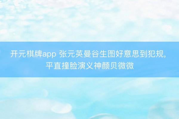 开元棋牌app 张元英曼谷生图好意思到犯规， 平直撞脸演义神颜贝微微
