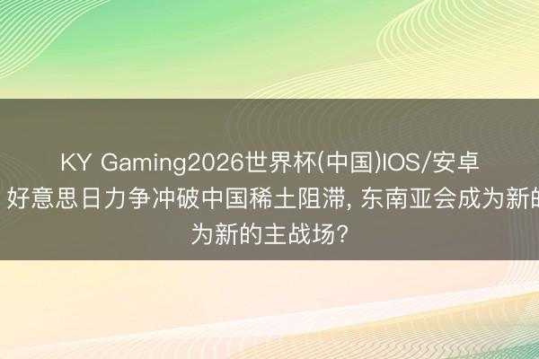 KY Gaming2026世界杯(中国)IOS/安卓官方下载 好意思日力争冲破中国稀土阻滞， 东南亚会成为新的主战场?