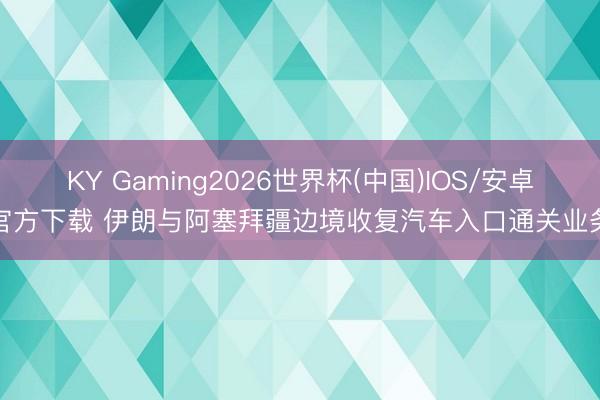 KY Gaming2026世界杯(中国)IOS/安卓官方下载 伊朗与阿塞拜疆边境收复汽车入口通关业务